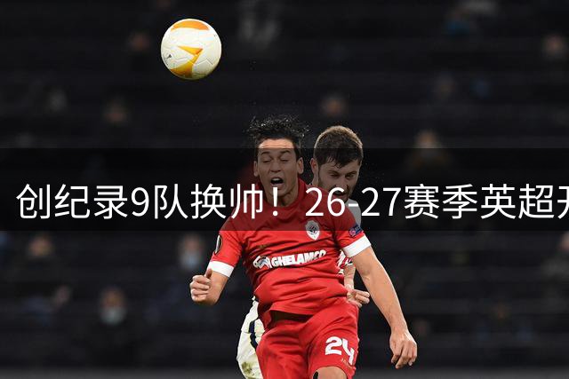 创纪录9队换帅！26-27赛季英超开季即迎历史级洗牌：半壁江山换新帅