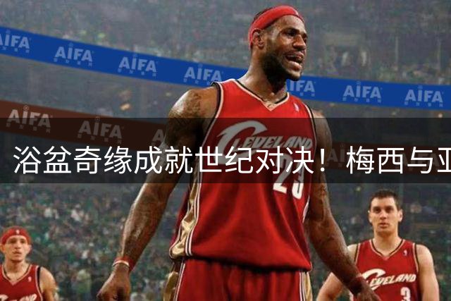 浴盆奇缘成就世纪对决！梅西与亚马尔19年轮回之战即将上演